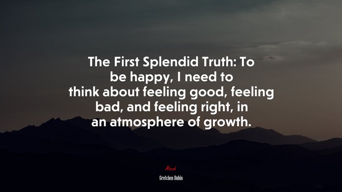 The First Splendid Truth: To be happy, I need to think about feeling good, feeling bad, and feeling right, in an atmosphere of growth. | Gretchen Rubin quote