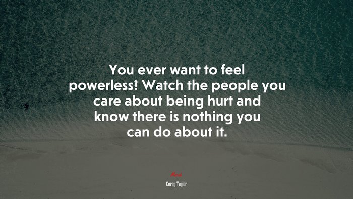 You ever want to feel powerless? Watch the people you care about being hurt and know there is nothing you can do about it. | Corey Taylor quote