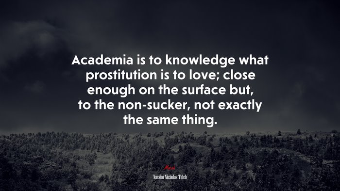 Academia is to knowledge what prostitution is to love; close enough on the surface but, to the non-sucker, not exactly the same thing. | Nassim Nicholas Taleb quote