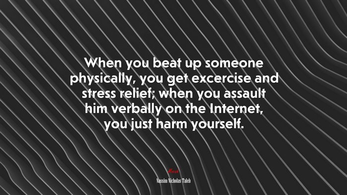 When you beat up someone physically, you get excercise and stress relief; when you assault him verbally on the Internet, you just harm yourself. | Nassim Nicholas Taleb quote
