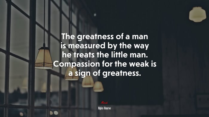 The greatness of a man is measured by the way he treats the little man. Compassion for the weak is a sign of greatness. | Myles Munroe quote