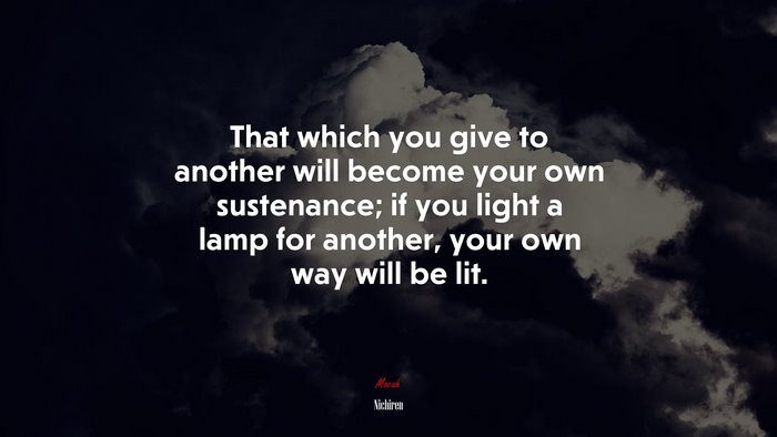 That which you give to another will become your own sustenance; if you light a lamp for another, your own way will be lit. | Nichiren quote