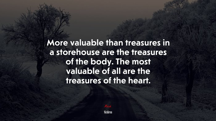 More valuable than treasures in a storehouse are the treasures of the body. The most valuable of all are the treasures of the heart. | Nichiren quote