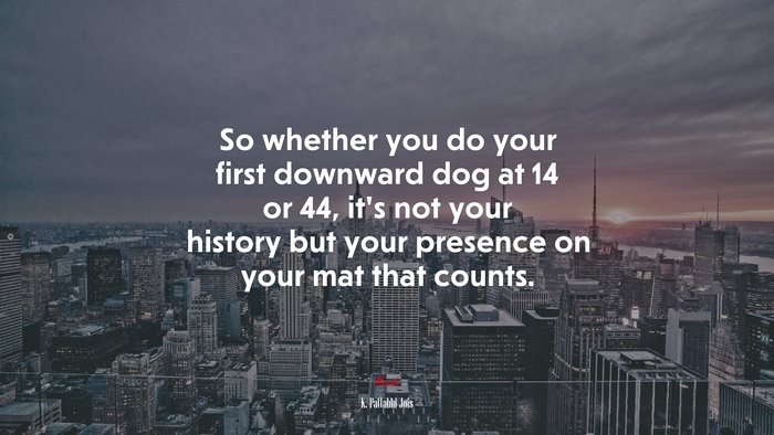So whether you do your first downward dog at 14 or 44, it’s not your history but your presence on your mat that counts. | K. Pattabhi Jois quote