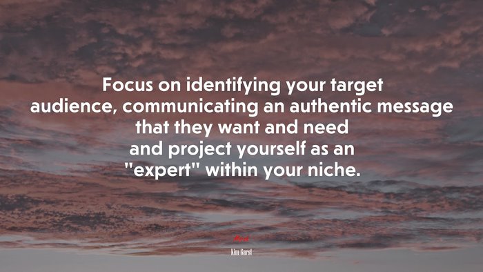 Focus on identifying your target audience, communicating an authentic message that they want and need and project yourself as an “expert” within your niche. | Kim Garst quote