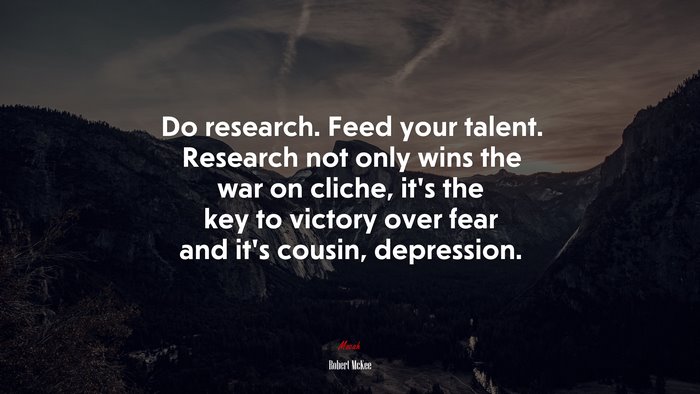 Do research. Feed your talent. Research not only wins the war on cliche, it’s the key to victory over fear and it’s cousin, depression. | Robert McKee quote
