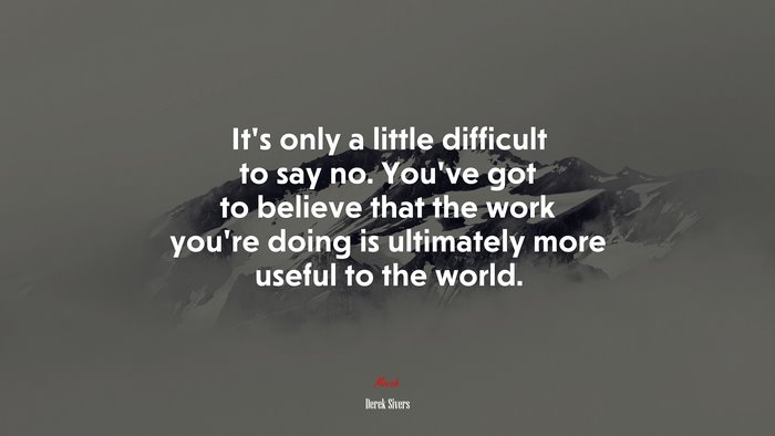 It’s only a little difficult to say no. You’ve got to believe that the work you’re doing is ultimately more useful to the world. | Derek Sivers quote
