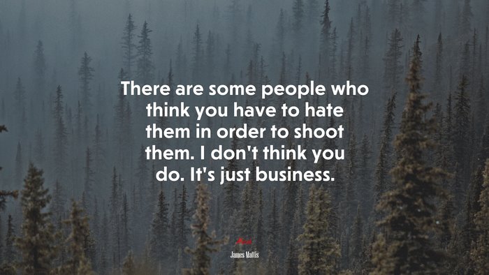 There are some people who think you have to hate them in order to shoot them. I don’t think you do. It’s just business. | James Mattis quote