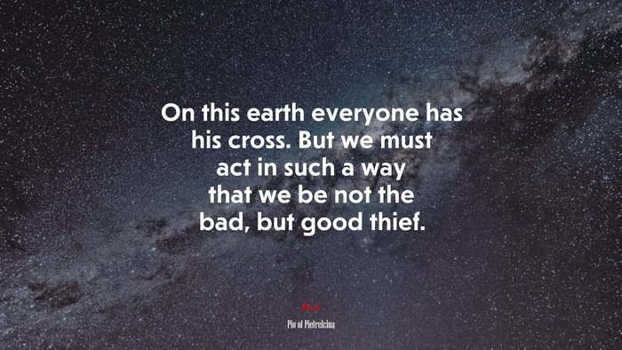 On this earth everyone has his cross. But we must act in such a way that we be not the bad, but good thief. | Pio of Pietrelcina quote