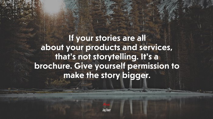 If your stories are all about your products and services, that’s not storytelling. It’s a brochure. Give yourself permission to make the story bigger. | Jay Baer quote