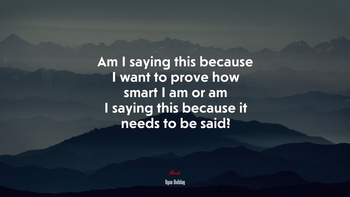 Am I saying this because I want to prove how smart I am or am I saying this because it needs to be said? | Ryan Holiday quote