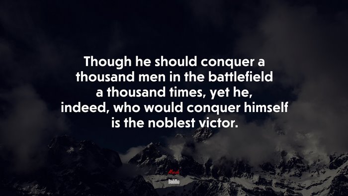 Though he should conquer a thousand men in the battlefield a thousand times, yet he, indeed, who would conquer himself is the noblest victor. | Buddha quote