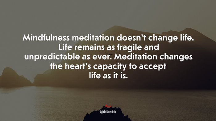 Mindfulness meditation doesn’t change life. Life remains as fragile and unpredictable as ever. Meditation changes the heart’s capacity to accept life as it is. | Sylvia Boorstein quote
