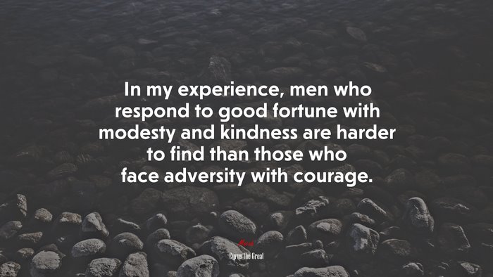 In my experience, men who respond to good fortune with modesty and kindness are harder to find than those who face adversity with courage. | Cyrus the Great quote