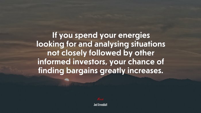 If you spend your energies looking for and analysing situations not closely followed by other informed investors, your chance of finding bargains greatly increases. | Joel Greenblatt quote