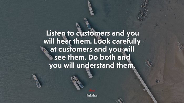 Listen to customers and you will hear them. Look carefully at customers and you will see them. Do both and you will understand them. | Ron Kaufman quote
