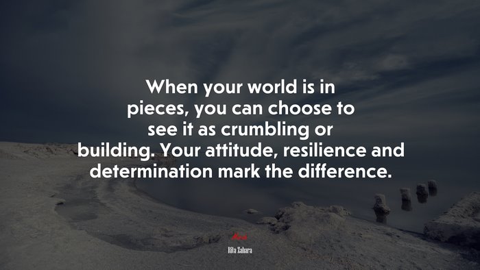 When your world is in pieces, you can choose to see it as crumbling or building. Your attitude, resilience and determination mark the difference. | Rita Zahara quote