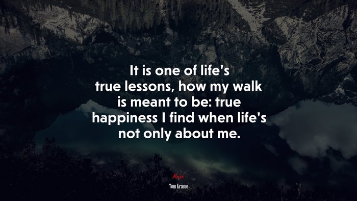 It is one of life’s true lessons, how my walk is meant to be: true happiness I find when life’s not only about me. | Tom Krause quote