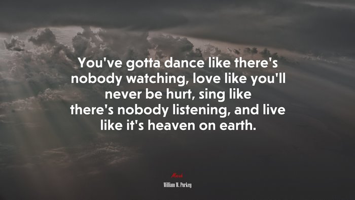 You’ve gotta dance like there’s nobody watching, love like you’ll never be hurt, sing like there’s nobody listening, and live like it’s heaven on earth. | William W. Purkey quote