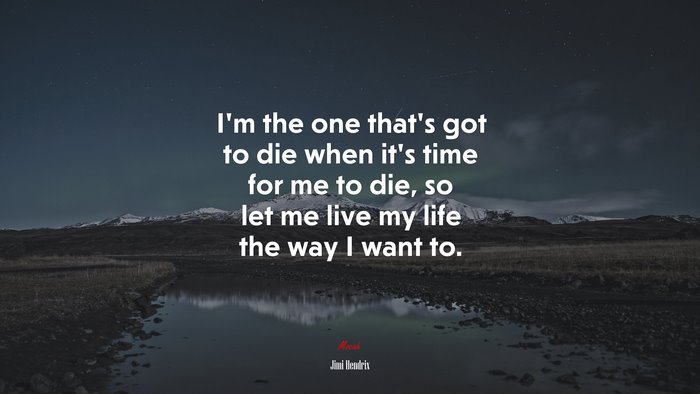 I’m the one that’s got to die when it’s time for me to die, so let me live my life the way I want to. | Jimi Hendrix quote