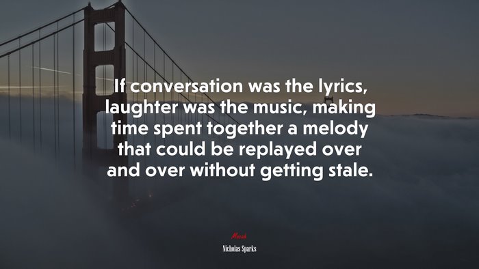 If conversation was the lyrics, laughter was the music, making time spent together a melody that could be replayed over and over without getting stale. | Nicholas Sparks quote