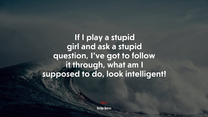If I play a stupid girl and ask a stupid question, I’ve got to follow it through, what am I supposed to do, look intelligent? | Marilyn Monroe quote