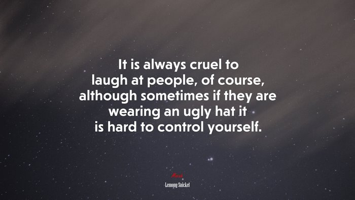 It is always cruel to laugh at people, of course, although sometimes if they are wearing an ugly hat it is hard to control yourself. | Lemony Snicket quote