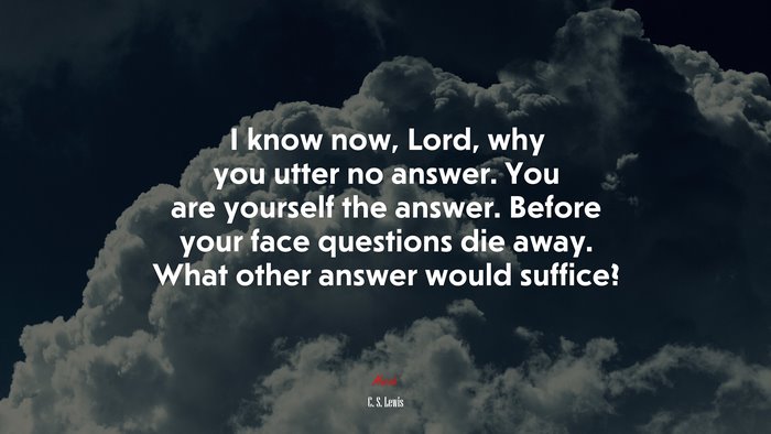 I know now, Lord, why you utter no answer. You are yourself the answer. Before your face questions die away. What other answer would suffice? | C. S. Lewis quote