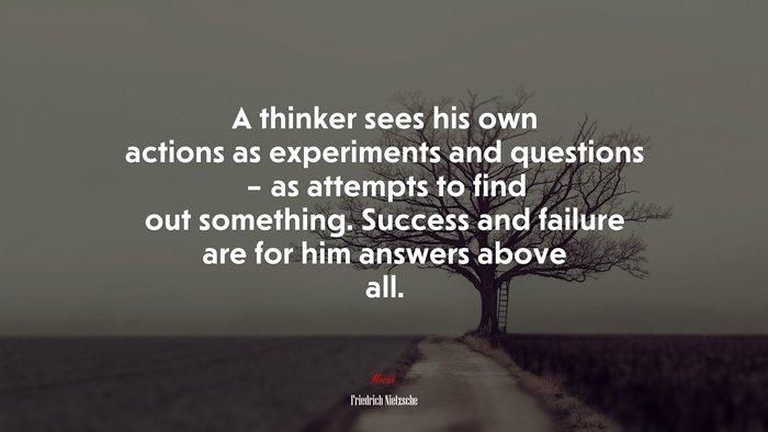 A thinker sees his own actions as experiments and questions – as attempts to find out something. Success and failure are for him answers above all. | Friedrich Nietzsche quote