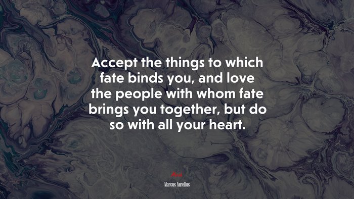 Accept the things to which fate binds you, and love the people with whom fate brings you together, but do so with all your heart. | Marcus Aurelius quote