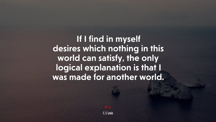 If I find in myself desires which nothing in this world can satisfy, the only logical explanation is that I was made for another world. | C. S. Lewis quote