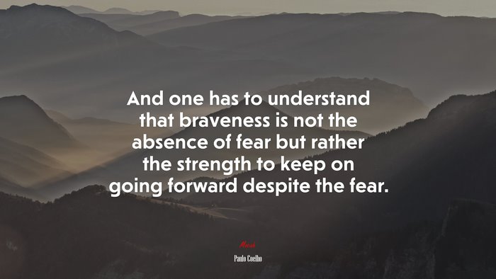 And one has to understand that braveness is not the absence of fear but rather the strength to keep on going forward despite the fear. | Paulo Coelho quote