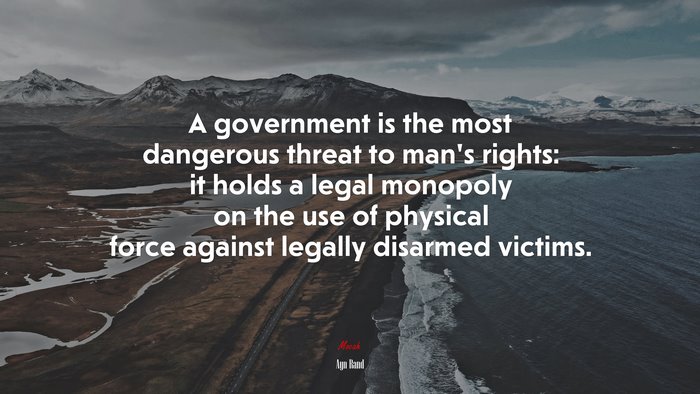 A government is the most dangerous threat to mans rights: it holds a legal monopoly on the use of physical force against legally disarmed victims. | Ayn Rand quote