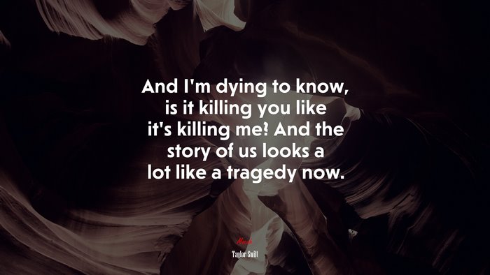 And I’m dying to know, is it killing you like it’s killing me? And the story of us looks a lot like a tragedy now. | Taylor Swift quote