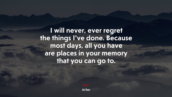 I will never, ever regret the things I’ve done. Because most days, all you have are places in your memory that you can go to. | Jojo Moyes quote