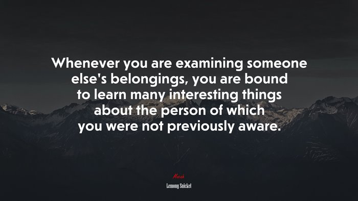 Whenever you are examining someone else’s belongings, you are bound to learn many interesting things about the person of which you were not previously aware. | Lemony Snicket quote