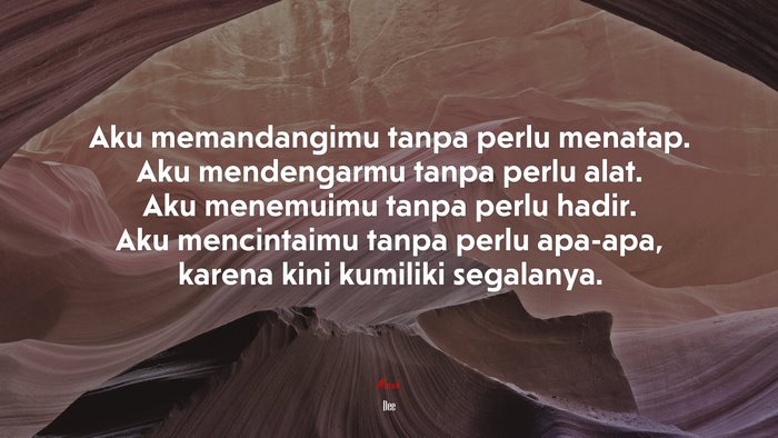 Aku memandangimu tanpa perlu menatap. Aku mendengarmu tanpa perlu alat. Aku menemuimu tanpa perlu hadir. Aku mencintaimu tanpa perlu apa-apa, karena kini kumiliki segalanya. | Dee quote