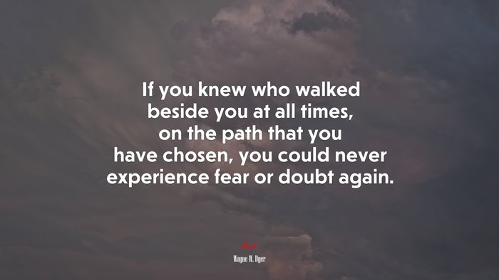 If you knew who walked beside you at all times, on the path that you have chosen, you could never experience fear or doubt again. | Wayne W. Dyer quote