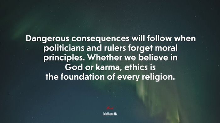 Dangerous consequences will follow when politicians and rulers forget moral principles. Whether we believe in God or karma, ethics is the foundation of every religion. | Dalai Lama XIV quote