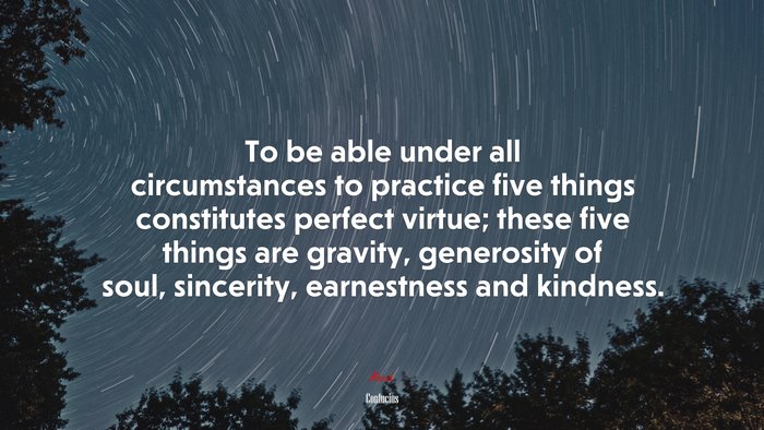 To be able under all circumstances to practice five things constitutes perfect virtue; these five things are gravity, generosity of soul, sincerity, earnestness and kindness. | Confucius quote