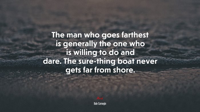 The man who goes farthest is generally the one who is willing to do and dare. The sure-thing boat never gets far from shore. | Dale Carnegie quote