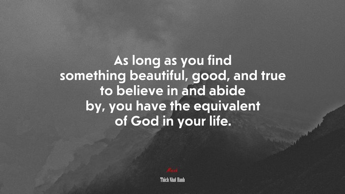 As long as you find something beautiful, good, and true to believe in and abide by, you have the equivalent of God in your life. | Thich Nhat Hanh quote