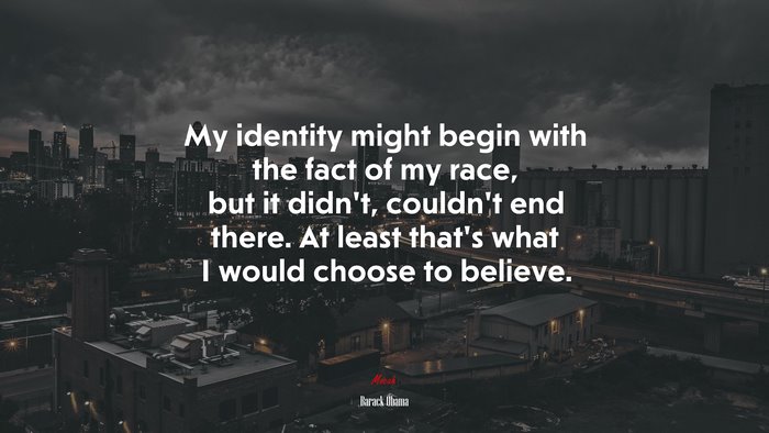 My identity might begin with the fact of my race, but it didnt, couldnt end there. At least thats what I would choose to believe. | Barack Obama quote