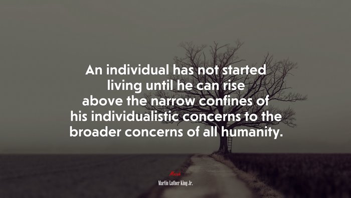 An individual has not started living until he can rise above the narrow confines of his individualistic concerns to the broader concerns of all humanity. | Martin Luther King Jr. quote