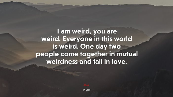 I am weird, you are weird. Everyone in this world is weird. One day two people come together in mutual weirdness and fall in love. | Dr. Seuss quote