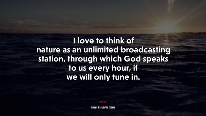 I love to think of nature as an unlimited broadcasting station, through which God speaks to us every hour, if we will only tune in. | George Washington Carver quote