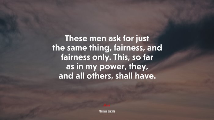 These men ask for just the same thing, fairness, and fairness only. This, so far as in my power, they, and all others, shall have. | Abraham Lincoln quote