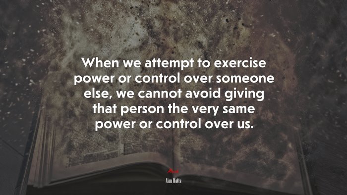 When we attempt to exercise power or control over someone else, we cannot avoid giving that person the very same power or control over us. | Alan Watts quote