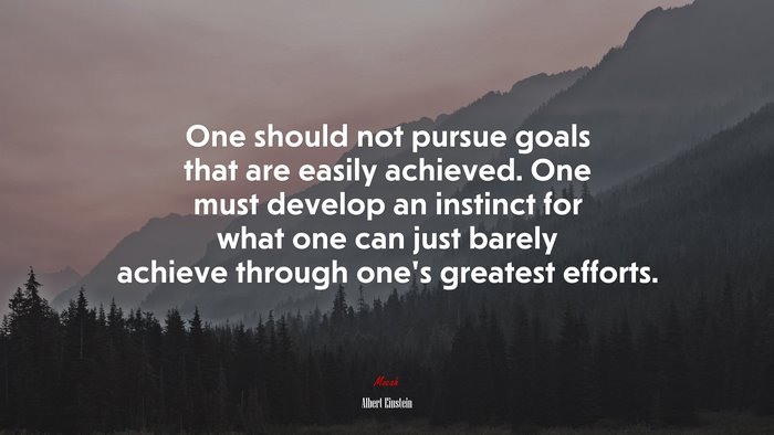 One should not pursue goals that are easily achieved. One must develop an instinct for what one can just barely achieve through one’s greatest efforts. | Albert Einstein quote