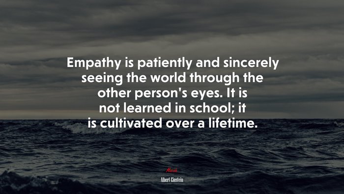 Empathy is patiently and sincerely seeing the world through the other person’s eyes. It is not learned in school; it is cultivated over a lifetime. | Albert Einstein quote